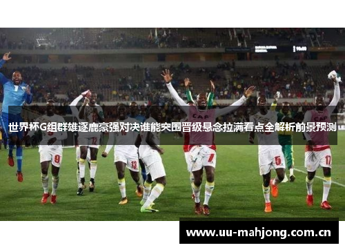 世界杯G组群雄逐鹿豪强对决谁能突围晋级悬念拉满看点全解析前景预测