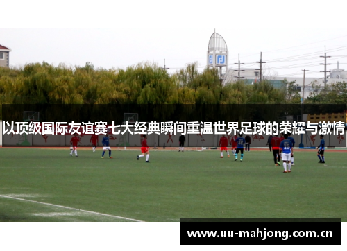 以顶级国际友谊赛七大经典瞬间重温世界足球的荣耀与激情