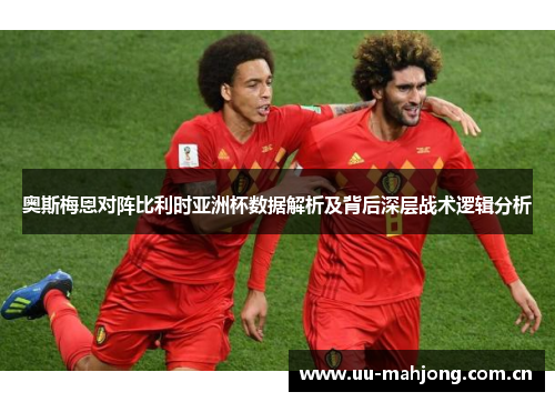 奥斯梅恩对阵比利时亚洲杯数据解析及背后深层战术逻辑分析